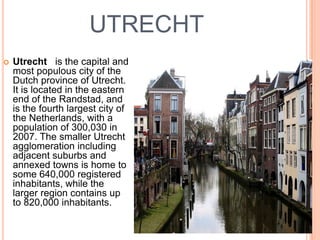 UTRECHT
   Utrecht is the capital and
    most populous city of the
    Dutch province of Utrecht.
    It is located in the eastern
    end of the Randstad, and
    is the fourth largest city of
    the Netherlands, with a
    population of 300,030 in
    2007. The smaller Utrecht
    agglomeration including
    adjacent suburbs and
    annexed towns is home to
    some 640,000 registered
    inhabitants, while the
    larger region contains up
    to 820,000 inhabitants.
 
