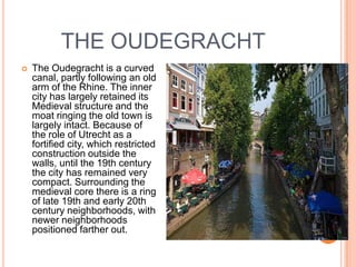 THE OUDEGRACHT
   The Oudegracht is a curved
    canal, partly following an old
    arm of the Rhine. The inner
    city has largely retained its
    Medieval structure and the
    moat ringing the old town is
    largely intact. Because of
    the role of Utrecht as a
    fortified city, which restricted
    construction outside the
    walls, until the 19th century
    the city has remained very
    compact. Surrounding the
    medieval core there is a ring
    of late 19th and early 20th
    century neighborhoods, with
    newer neighborhoods
    positioned farther out.
 