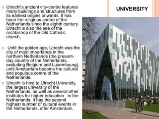    Utrecht's ancient city-centre features   UNIVERSITY
    many buildings and structures from
    its earliest origins onwards. It has
    been the religious centre of the
    Netherlands since the eighth century.
    Utrecht is also the see of the
    archbishop of the Old Catholic
    church,

    Until the golden age, Utrecht was the
    city of most importance in the
    northern Netherlands (the present-
    day country of the Netherlands,
    excluding Belgium and Luxembourg),
    until Amsterdam became the cultural
    and populous centre of the
    Netherlands.
   Utrecht is host to Utrecht University,
    the largest university of the
    Netherlands, as well as several other
    institutes for higher education in the
    Netherlands. It has the second
    highest number of cultural events in
    the Netherlands, after Amsterdam.
 