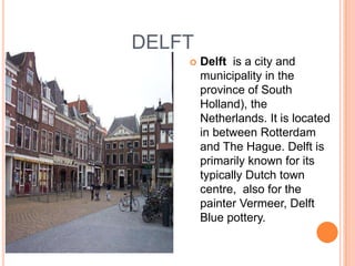 DELFT
       Delft is a city and
        municipality in the
        province of South
        Holland), the
        Netherlands. It is located
        in between Rotterdam
        and The Hague. Delft is
        primarily known for its
        typically Dutch town
        centre, also for the
        painter Vermeer, Delft
        Blue pottery.
 