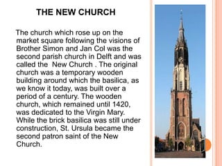 THE NEW CHURCH

The church which rose up on the
market square following the visions of
Brother Simon and Jan Col was the
second parish church in Delft and was
called the New Church . The original
church was a temporary wooden
building around which the basilica, as
we know it today, was built over a
period of a century. The wooden
church, which remained until 1420,
was dedicated to the Virgin Mary.
While the brick basilica was still under
construction, St. Ursula became the
second patron saint of the New
Church.
 