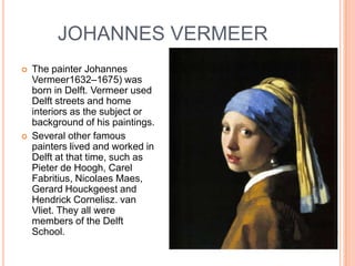JOHANNES VERMEER
   The painter Johannes
    Vermeer1632–1675) was
    born in Delft. Vermeer used
    Delft streets and home
    interiors as the subject or
    background of his paintings.
   Several other famous
    painters lived and worked in
    Delft at that time, such as
    Pieter de Hoogh, Carel
    Fabritius, Nicolaes Maes,
    Gerard Houckgeest and
    Hendrick Cornelisz. van
    Vliet. They all were
    members of the Delft
    School.
 