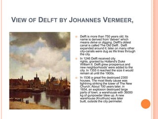 VIEW OF DELFT BY JOHANNES VERMEER,

                    Delft is more than 750 years old. Its
                     name is derived from 'delven' which
                     means delve or digging. Delft's oldest
                     canal is called The Old Delft . Delft
                     expanded around it; later on many other
                     city-canals were dug as life lines through
                     the city.
                    In 1246 Delft received city
                     rights, granted by Holland's Duke
                     William II. Delft grew prosperous and
                     new neighborhoods' were added to the
                     city. In 1355 it reached the size it would
                     remain at until the 1900s.
                    In 1536 a great fire destroyed 2300
                     houses. The most likely cause was
                     lightning striking the tower of The New
                     Church. About 100 years later, in
                     1654, an explosion destroyed large
                     parts of town; a warehouse with 36000
                     kg of gunpowder blew up. A new
                     warehouse (Kruithuis) was later
                     built, outside the city perimeter.
 