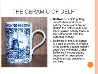 THE CERAMIC OF DELFT
              Delftware, or Delft pottery,
               denotes blue and white
               pottery made in and around
               Delft in the Netherlands and
               the tin-glazed pottery made in
               the Netherlands from the
               sixteenth century.
              Delftware in the latter sense
               is a type of pottery in which a
               white glaze is applied, usually
               decorated with metal oxides.
               Delftware includes pottery
               objects of all descriptions
               such as plates, ornaments
               and tiles.
 