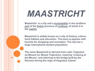 MAASTRICHT
Maastricht is a city and a municipality in the southern
part of the Dutch province of Limburg, of which it is
the capital.


Maastricht is widely known as a city of history, culture,
local folklore and education . The town is popular with
tourists for shopping and recreation. The city has a
large international student population.


The name Maastricht is derived from Latin Trajectum
ad Mosam (or Mosae Trajectum), meaning 'crossing at
the Meuse', and referring to the bridge built by the
Romans during the reign of Augustus Caesar.
 