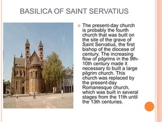 BASILICA OF SAINT SERVATIUS
                 The present-day church
                  is probably the fourth
                  church that was built on
                  the site of the grave of
                  Saint Servatius, the first
                  bishop of the diocese of
                  century. The increasing
                  flow of pilgrims in the 9th-
                  10th century made it
                  necessary to built a large
                  pilgrim church. This
                  church was replaced by
                  the present-day
                  Romanesque church,
                  which was built in several
                  stages from the 11th until
                  the 13th centuries.
 