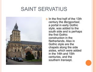 SAINT SERVATIUS
           In the first half of the 13th
            century the Bergportaal,
            a portal in early Gothic
            style, was added to the
            south side and is perhaps
            the first Gothic
            construction in the
            Netherlands. Also in
            Gothic style are the
            chapels along the side
            aisles, which were added
            in the 14th and 15th
            centuries, and the
            southern transept.
 