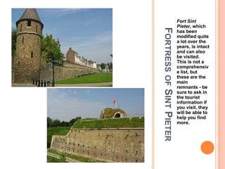 Fort Sint
                          Pieter, which




FORTRESS OF SINT PIETER
                          has been
                          modified quite
                          a lot over the
                          years, is intact
                          and can also
                          be visited.
                          This is not a
                          comprehensiv
                          e list, but
                          these are the
                          main
                          remnants - be
                          sure to ask in
                          the tourist
                          information if
                          you visit, they
                          will be able to
                          help you find
                          more.
 