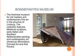 BONNEFANTEN MUSEUM
   The foremost museum
    for old masters and
    contemporary fine art
    in the province of
    Limburg. The
    collection features
    Medieval sculpture,
    early-Italian and
    Southern
    Netherlandish painting,
    and contemporary art
    (American Minimalism,
    Concept Art and Arte
    Povera.
 