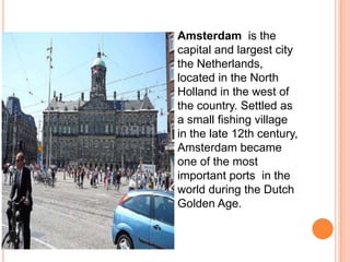   Amsterdam is the
    capital and largest city
    the Netherlands,
    located in the North
    Holland in the west of
    the country. Settled as
    a small fishing village
    in the late 12th century,
    Amsterdam became
    one of the most
    important ports in the
    world during the Dutch
    Golden Age.
 