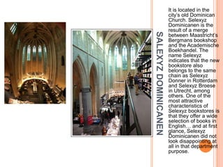 It is located in the
                      city’s old Dominican
                      Church. Selexyz
                      Dominicanen is the
                      result of a merge




SALEXYZ DOMINICANEN
                      between Maastricht’s
                      Bergmans bookshop
                      and the Academische
                      Boekhandel. The
                      name Selexyz
                      indicates that the new
                      bookstore also
                      belongs to the same
                      chain as Selexyz
                      Donner in Rotterdam
                      and Selexyz Broese
                      in Utrecht, among
                      others. One of the
                      most attractive
                      characteristics of
                      Selexyz bookstores is
                      that they offer a wide
                      selection of books in
                      English… and at first
                      glance, Selexyz
                      Dominicanen did not
                      look disappointing at
                      all in that department
                      purpose.
 