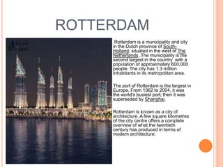 ROTTERDAM
        Rotterdam is a municipality and city
        in the Dutch province of South-
        Holland, situated in the west of The
        Netherlands .The municipality is the
        second largest in the country with a
        population of approximately 600,000
        people. The city has 1.3 million
        inhabitants in its metropolitan area.

       The port of Rotterdam is the largest in
        Europe. From 1962 to 2004, it was
        the world's busiest port; then it was
        superseded by Shanghai.

       Rotterdam is known as a city of
        architecture. A few square kilometres
        of the city centre offers a complete
        overview of what the twentieth
        century has produced in terms of
        modern architecture.
 