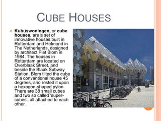CUBE HOUSES
   Kubuswoningen, or cube
    houses, are a set of
    innovative houses built in
    Rotterdam and Helmond in
    The Netherlands, designed
    by architect Piet Blom in
    1984. The houses in
    Rotterdam are located on
    Overblaak Street, and
    beside the Blaak Subway
    Station. Blom tilted the cube
    of a conventional house 45
    degrees, and rested it upon
    a hexagon-shaped pylon.
    There are 38 small cubes
    and two so called 'super-
    cubes', all attached to each
    other.
 