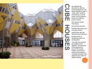 CUBE HOUSES
              As residents are
              disturbed so often by
              curious passers-by, one
              owner decided to open a
              "show cube", which is
              furnished as a normal
              house, and is making a
              living out of offering
              tours to visitors.
              The houses contain
              three floors:
              ground floor entrance
              first floor with living room
              and open kitchen
              second floor with two
              bedrooms and bathroom
              top floor which is
              sometimes used as a
              small garden
              The walls and windows
              are angled at 54.7
              degrees. The total area
              of the apartment is
              around 100 square
              meters, but around a
              quarter of the space is
              unusable because of the
              walls that are under the
              angled ceilings.
 