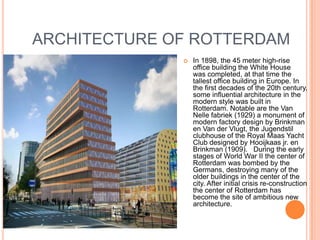 ARCHITECTURE OF ROTTERDAM
                 In 1898, the 45 meter high-rise
                  office building the White House
                  was completed, at that time the
                  tallest office building in Europe. In
                  the first decades of the 20th century,
                  some influential architecture in the
                  modern style was built in
                  Rotterdam. Notable are the Van
                  Nelle fabriek (1929) a monument of
                  modern factory design by Brinkman
                  en Van der Vlugt, the Jugendstil
                  clubhouse of the Royal Maas Yacht
                  Club designed by Hooijkaas jr. en
                  Brinkman (1909). During the early
                  stages of World War II the center of
                  Rotterdam was bombed by the
                  Germans, destroying many of the
                  older buildings in the center of the
                  city. After initial crisis re-construction
                  the center of Rotterdam has
                  become the site of ambitious new
                  architecture.
 