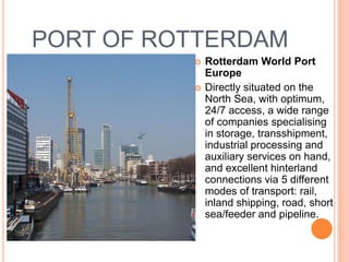 PORT OF ROTTERDAM
             Rotterdam World Port
              Europe
             Directly situated on the
              North Sea, with optimum,
              24/7 access, a wide range
              of companies specialising
              in storage, transshipment,
              industrial processing and
              auxiliary services on hand,
              and excellent hinterland
              connections via 5 different
              modes of transport: rail,
              inland shipping, road, short
              sea/feeder and pipeline.
 