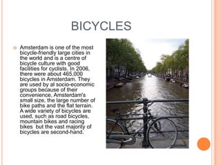BICYCLES
   Amsterdam is one of the most
    bicycle-friendly large cities in
    the world and is a centre of
    bicycle culture with good
    facilities for cyclists. In 2006,
    there were about 465,000
    bicycles in Amsterdam. They
    are used by al socio-economic
    groups because of their
    convenience, Amsterdam's
    small size, the large number of
    bike paths and the flat terrain.
    A wide variety of bicycles are
    used, such as road bicycles,
    mountain bikes and racing
    bikes but the vast majority of
    bicycles are second-hand.
 