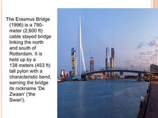 The Erasmus Bridge
 (1996) is a 790-
 meter (2,600 ft)
 cable stayed bridge
 linking the north
 and south of
 Rotterdam. It is
 held up by a
 138 meters (453 ft)
 tall pylon with a
 characteristic bend,
 earning the bridge
 its nickname 'De
 Zwaan' ('the
 Swan').
 