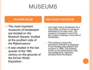 MUSEUMS

        RIJKSMUSEUM              VAN GOGH’S MUSEUM

   The most important              Van Gogh lived in Amsterdam for a
    museums of Amsterdam             short while, so there is a museum
                                     dedicated to his early work. The
    are located on the               museum is housed in one of the
                                     few modern buildings in this area of
    Museum Square, located           Amsterdam.
    at the southern side of
                                    This building is where the
    the Rijksmuseum.                 permanent collection is displayed.
                                     A new building was added to the
   It was created in the last       museum in 1999. This building,
    quarter of the 19th              known as the performance wing,
                                     was designed by Japanese
    century on the grounds of        architect Kisho Kurokawa.
    the former World
    Exposition.
 