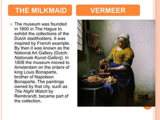 THE MILKMAID                     VERMEER
   The museum was founded
    in 1800 in The Hague to
    exhibit the collections of the
    Dutch stadtholders. It was
    inspired by French example.
    By then it was known as the
    National Art Gallery (Dutch:
    Nationale Kunst-Gallerij). In
    1808 the museum moved to
    Amsterdam on the orders of
    king Louis Bonaparte,
    brother of Napoleon
    Bonaparte. The paintings
    owned by that city, such as
    The Night Watch by
    Rembrandt, became part of
    the collection.
 