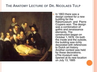 THE ANATOMY LECTURE OF DR. NICOLAES TULP

                            In 1863 there was a
                             design contest for a new
                             building for the
                             Rijksmuseum and Pierre
                             Cuypers won. The design
                             was a combination of
                             gothic and renaissance
                             elements. The
                             construction began on
                             October 1,1876. On both
                             the inside and the outside,
                             the building was richly
                             decorated with references
                             to Dutch art history.
                             Another contest was held
                             for these decorations.
                             çThe museum was
                             opened at its new location
                             on July 13, 1885
 