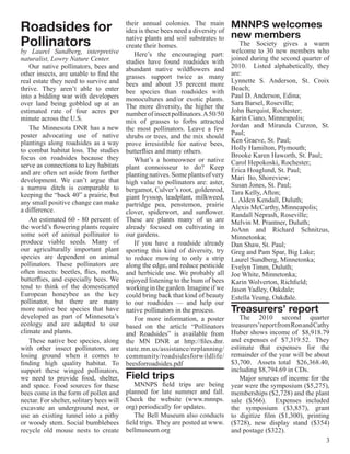 Roadsides for                             their annual colonies. The main
                                          idea is these bees need a diversity of
                                                                                   MNNPS welcomes
                                                                                   new members
Pollinators                               native plants and soil substrates to
                                          create their homes.                         The Society gives a warm
by Laurel Sundberg, interpretive             Here’s the encouraging part:          welcome to 30 new members who
naturalist, Lowry Nature Center.          studies have found roadsides with        joined during the second quarter of
   Our native pollinators, bees and       abundant native wildflowers and          2010. Listed alphabetically, they
other insects, are unable to find the     grasses support twice as many            are:
real estate they need to survive and      bees and about 35 percent more           Lynnette S. Anderson, St. Croix
thrive. They aren’t able to enter         bee species than roadsides with          Beach;
into a bidding war with developers        monocultures and/or exotic plants.       Paul D. Anderson, Edina;
over land being gobbled up at an          The more diversity, the higher the       Sara Barsel, Roseville;
estimated rate of four acres per          number of insect pollinators. A 50/50    John Berquist, Rochester;
minute across the U.S.                    mix of grasses to forbs attracted        Karin Ciano, Minneapolis;
   The Minnesota DNR has a new            the most pollinators. Leave a few        Jordan and Miranda Curzon, St.
poster advocating use of native           shrubs or trees, and the mix should      Paul;
plantings along roadsides as a way        prove irresistible for native bees,      Ken Graeve, St. Paul;
to combat habitat loss. The studies       butterflies and many others.             Holly Hamilton, Plymouth;
focus on roadsides because they                                                    Brooke Karen Haworth, St. Paul;
                                             What’s a homeowner or native          Carol Hepokoski, Rochester;
serve as connections to key habitats      plant connoisseur to do? Keep
and are often set aside from further                                               Erica Hoaglund, St. Paul;
                                          planting natives. Some plants of very    Mari Ito, Shoreview;
development. We can’t argue that          high value to pollinators are: aster,
a narrow ditch is comparable to                                                    Susan Jones, St. Paul;
                                          bergamot, Culver’s root, goldenrod,      Tara Kelly, Afton;
keeping the “back 40” a prairie, but      giant hyssop, leadplant, milkweed,
any small positive change can make                                                 L. Alden Kendall, Duluth;
                                          partridge pea, penstemon, prairie        Alexis McCarthy, Minneapolis;
a difference.                             clover, spiderwort, and sunflower.       Randall Neprash, Roseville;
   An estimated 60 - 80 percent of        These are plants many of us are          Melvin M. Prantner, Duluth;
the world’s flowering plants require      already focused on cultivating in        JoAnn and Richard Schnitzus,
some sort of animal pollinator to         our gardens.                             Minnetonka;
produce viable seeds. Many of                If you have a roadside already        Dan Shaw, St. Paul;
our agriculturally important plant        sporting this kind of diversity, try     Greg and Pam Spar, Big Lake;
species are dependent on animal           to reduce mowing to only a strip         Laurel Sundberg, Minnetonka;
pollinators. These pollinators are        along the edge, and reduce pesticide     Evelyn Timm, Duluth;
often insects: beetles, flies, moths,     and herbicide use. We probably all       Joe White, Minnetonka;
butterflies, and especially bees. We      enjoyed listening to the hum of bees     Karin Wolverton, Richfield;
tend to think of the domesticated         working in the garden. Imagine if we     Jason Yadley, Oakdale;
European honeybee as the key              could bring back that kind of beauty     Estella Yeung, Oakdale.
pollinator, but there are many            to our roadsides — and help our
more native bee species that have         native pollinators in the process.       Treasurers’ report
developed as part of Minnesota’s             For more information, a poster       The 2010 second quarter
ecology and are adapted to our            based on the article “Pollinators    treasurers’report from Ron and Cathy
climate and plants.                       and Roadsides” is available from     Huber shows income of $8,918.79
   These native bee species, along        the MN DNR at  http://files.dnr.     and expenses of $7,319.52. They
with other insect pollinators, are        state.mn.us/assistance/nrplanning/   estimate that expenses for the
losing ground when it comes to            community/roadsidesforwildlife/      remainder of the year will be about
finding high quality habitat. To          beesforroadsides.pdf                 $3,700. Assets total $26,368.40,
support these winged pollinators,                                              including $8,794.69 in CDs.
we need to provide food, shelter,         Field trips                             Major sources of income for the
and space. Food sources for these             MNNPS field trips are being year were the symposium ($5,275),
bees come in the form of pollen and       planned for late summer and fall. memberships ($2,728) and the plant
nectar. For shelter, solitary bees will   Check the website (www.mnnps. sale ($566). Expenses included
excavate an underground nest, or          org) periodically for updates.       the symposium ($3,857), grant
use an existing tunnel into a pithy           The Bell Museum also conducts to digitize film ($1,300), printing
or woody stem. Social bumblebees          field trips. They are posted at www. ($728), new display stand ($354)
recycle old mouse nests to create         bellmuseum.org                       and postage ($322).
                                                                                                                  3
 