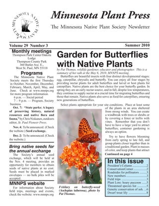 Minnesota Plant Press
                                    The Minnesota Native Plant Society Newsletter


Volume 29 Number 3                                                                                    Summer 2010
  Monthly meetings
  Thompson Park Center/Dakota
             Lodge
                                          Garden for Butterflies
     Thompson County Park
       360 Butler Ave. E.,
    West St. Paul, MN 55118
                                          with Native Plants
                                    by Pat Thomas, wildlife gardener, educator and photographer. This is a
          Programs                  summary of her talk at the May 6, 2010, MNNPS meeting.
    The Minnesota Native Plant         Butterflies are beautiful insects with four distinct developmental stages:
 Society meets the first Thursday   egg, caterpillar, chrysalis and butterfly. You can enjoy all four stages by
 in October, November, December, providing nectar plants for adult butterflies and larval or host plants for
 February, March, April, May, and caterpillars. Native plants are the best choice for your butterfly garden. In
 June. Check at www.mnnps.org spring they are an early nectar source, and in fall, despite low temperatures,
 for more program information.      they continue to supply nectar at a crucial time for migrating butterflies and
    6 p.m. — Social period          those that remain. Native plants also serve as food for caterpillars, ensuring
    7 – 9 p.m. — Program, Society new generations of butterflies.
 business                              Select plants appropriate for your site conditions. Place at least some
    Oct. 7: “State parks: A legacy                                           of the plants in an area sheltered
of preserving history, natural                                               from strong winds. You can create
resources and native flora and                                               a windbreak with trees or shrubs or
fauna,” by Chris Niskanen, outdoors                                          by covering a fence or trellis with
editor, St. Paul Pioneer Press.                                              vines. Remember that you don’t
                                                                             have to have a large yard to attract
    Nov. 4: To be announced. (Check                                          butterflies; container gardening is
the website.) Seed exchange.                                                 always an option.	
    Dec. 2: To be announced. (Check                                              Try to have flowers blooming
the website.)                                                                from early spring to late fall, and
                                                                             group plants closer together than in
Bring native seeds for                                                       a traditional garden. Plant in masses
the annual exchange                                                          of color, and keep plants that attract
    The Society’s annual seed                                                Continued on page 4

                                                                                      In this issue
exchange, which will be held at
the Nov. 4 meeting, provides an
opportunity for members to obtain                                              President’s Column ..................2
seeds of native plants at no cost.                                             Conservation Corner .................2
Seeds must be placed in marked                                                 Roadsides for pollinators .........3
envelopes — no bulk piles will be                                              New members ..........................3
accepted.                                                                      Field trips ................................3
MNNPS website                                                                  Plant Lore: hoary puccoon ......5
                                                                               Threatened species list ............5
    For information about Society     Fritilary on butterfly-weed
field trips, meetings and events,     (Asclepias tuberosa), photo by           Genetic conservation of ash. ...6
                                      Pat Thomas.                              Dwarf trout lily .......................8
check the website: www.mnnps.org
 