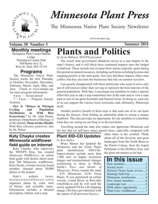Minnesota Plant Press
                                The Minnesota Native Plant Society Newsletter

                                                                    www.mnnps.org

Volume 30 Number 3                                                                                 Summer 2011
 Monthly meetings
  Thompson Park Center/Dakota
             Lodge
                                      Plants and Politics
                                      by Scott Milburn, MNNPS president
     Thompson County Park                 The recent state government shutdown serves as a sad chapter in the
       360 Butler Ave. E.,            state’s history, and it will likely have continued impacts once the budget
    West St. Paul, MN 55118
                                      is finalized. These include lost revenue from money typically spent during
        Programs                      this period on natural resources, including such items as fishing licenses and
   The Minnesota Native Plant         camping permits at the state parks. Not only did these impacts affect state
Society meets the first Thursday      coffers, but they also hurt the businesses that rely on summer travelers.
in October, November, December,
February, March, April, May, and          I am greatly disappointed with those politicians who seem to serve only
June. Check at www.mnnps.org          out of self-interest rather than serving to represent the best interests of the
for more program information.         general population. With that, I encourage our members to make a special
   6 p.m. — Social period             effort this year to take a trip somewhere new in the state and to visit a state
   7 – 9 p.m. — Program, Society      park or one of our great Scientific and Natural Areas. In doing so, each one
business                              of us can support the various local economies and, ultimately, Minnesota
   Oct. 6: “Delays in Nitrogen        itself.
Cycling        and      Population        Another positive benefit of these trips is that each one of us can learn
Oscillations     in Wild      Rice
                                      during the process, from finding an unfamiliar plant to seeing a unique
Ecosystems,” by Dr. John Pastor,
professor, Department of Biology, U   landform. This also provides an opportunity for our members to contribute
of M, Duluth. Plant-of-the-Month:     what they are seeing on our blog or in the newsletter.
Wild Rice (Zizania palustris), also       Travelling around the state also makes one appreciate Minnesota and
by Dr. Pastor.                        the fact that we still have intact natural areas, especially compared with
                                                                               other states in the cornbelt. Think
Katy Chayka creates                   Plant XID-CD Updates about all of the diversity and great
Minnesota wildflower                  by Ron Huber                             landscapes from the North Shore to
                                          Bruce Barnes has updated the
field guide on internet               Minnesota and the Great Plains
                                                                               the Prairie Coteau, from the Aspen
    Katy Chayka, who supervises
                                      plant identification XID-CDs. Parklands to the Driftless Area, and
the MNNPS blog, has created
                                      Improvements include more than the great adventures to be had.
Minnesota Wildflowers, an online
                                                                                   In this issue
                                      1,900 new or higher resolution
field guide with details about more
                                      images and nomenclatural changes
than 500 Minnesota wildflowers.
                                      conforming to those in Welby               New members ..........................2
Peter Dziuk, a former Society board
                                      Smith’s Trees and Shrubs of                Society news ..........................2
member, donated about 50,000
                                      Minnesota. Prices remain the same          Wetland Plants book review....3
photos to the project.
                                      —$70 Minnesota, $150 Great                 Hastings field trip.....................3
    Katy’s      website       (www.   Plains. If you purchased an earlier        Minnesota mushrooms ...........4
minnesotawildflowers.info)            version, e-mail Bruce at flora.id@         New board members ..............6
organizes plants by color, time       wtechlink.us and he will send the          Landscape tour ........................6
of bloom, and scientific name.        newly updated CD for a $6 shipping         DNR photo opportunity .........7
Information includes a detailed       charge. (We have provided him with         Plant Lore: Goldthread ............7
description, habitat, and a map.      the names of all previous buyers.)
 