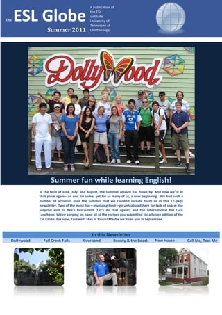 A publication of


The   ESL Globe                               the ESL
                                              institute
                                              University of
                                              Tennessee at
                   Summer 2011                Chattanooga




                     Summer fun while learning English!
              In the heat of June, July, and August, the summer session has flown by. And now we’re at
              that place again—an end for some; yet for so many of us, a new beginning. We had such a
              number of activities over the summer that we couldn’t include them all in this 12-page
              newsletter. Two of the most fun—involving food—go unfeatured here for lack of space: the
              surprise visit to Bea’s Restaurant (Let’s do that again!) and the International Pot Luck
              Luncheon. We’re keeping on hand all of the recipes you submitted for a future edition of the
              ESL Globe. For now, Farewell! Stay in touch! Maybe we’ll see you in September.



                                               In this Newsletter
  Dollywood     Fall Creek Falls         Riverbend           Beauty & the Beast         New House            Call Me, Text Me
 