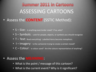 ASSESSING CARTOONS
• Assess the CONTENT (SSTIC Method):

     •   S – Size: Is anything over/under sized? If so, why?
     •   S – Symbols: Look for people, objects, or symbols you should recognize
     •   T – Text: Read everything! Labelled items become metaphors.
     •   I – Imagery: Is the cartoonist trying to create a certain mood?
     •   C – Colour: Is colour used? Are the colours representative of anything?


• Assess the MEANING:
     • What is the point / message of this cartoon?
     • What is the current event? Why is it significant?
 
