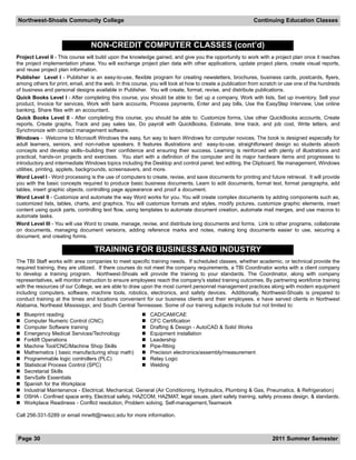 Northwest-Shoals Community College                                                                       Continuing Education Classes



                                 NON-CREDIT COMPUTER CLASSES (cont’d)
Project Level II - This course will build upon the knowledge gained, and give you the opportunity to work with a project plan once it reaches
the project implementation phase. You will exchange project plan data with other applications, update project plans, create visual reports,
and reuse project plan information.
Publisher Level I - Publisher is an easy-to-use, flexible program for creating newsletters, brochures, business cards, postcards, flyers,
among others for print, email, and the web. In this course, you will look at how to create a publication from scratch or use one of the hundreds
of business and personal designs available in Publisher. You will create, format, revise, and distribute publications.
Quick Books Level I - After completing this course, you should be able to: Set up a company, Work with lists, Set up inventory, Sell your
product, Invoice for services, Work with bank accounts, Process payments, Enter and pay bills, Use the EasyStep Interview, Use online
banking, Share files with an accountant.
Quick Books Level II - After completing this course, you should be able to: Customize forms, Use other QuickBooks accounts, Create
reports, Create graphs, Track and pay sales tax, Do payroll with QuickBooks, Estimate, time track, and job cost, Write letters, and
Synchronize with contact management software.
Windows - Welcome to Microsoft Windows the easy, fun way to learn Windows for computer novices. The book is designed especially for
adult learners, seniors, and non-native speakers. It features illustrations and easy-to-use, straightforward design so students absorb
concepts and develop skills--building their confidence and ensuring their success. Learning is reinforced with plenty of illustrations and
practical, hands-on projects and exercises. You start with a definition of the computer and its major hardware items and progresses to
introductory and intermediate Windows topics including the Desktop and control panel, text editing, the Clipboard, file management, Windows
utilities, printing, applets, backgrounds, screensavers, and more.
Word Level I - Word processing is the use of computers to create, revise, and save documents for printing and future retrieval. It will provide
you with the basic concepts required to produce basic business documents. Learn to edit documents, format text, format paragraphs, add
tables, insert graphic objects, controlling page appearance and proof a document.
Word Level II - Customize and automate the way Word works for you. You will create complex documents by adding components such as,
customized lists, tables, charts, and graphics. You will customize formats and styles, modify pictures, customize graphic elements, insert
content using quick parts, controlling text flow, using templates to automate document creation, automate mail merges, and use macros to
automate tasks.
Word Level III - You will use Word to create, manage, revise, and distribute long documents and forms. Link to other programs, collaborate
on documents, managing document versions, adding reference marks and notes, making long documents easier to use, securing a
document, and creating forms.

                                  TRAINING FOR BUSINESS AND INDUSTRY
The TBI Staff works with area companies to meet specific training needs. If scheduled classes, whether academic, or technical provide the
required training, they are utilized. If there courses do not meet the company requirements, a TBI Coordinator works with a client company
to develop a training program. Northwest-Shoals will provide the training to your standards. The Coordinator, along with company
representatives, will monitor instruction to ensure employees reach the company's stated training outcomes. By partnering workforce training
with the resources of our College, we are able to draw upon the most current personnel management practices along with modern equipment
including computers, software, machine tools, robotics, electronics, and safety devices. Additionally, Northwest-Shoals is prepared to
conduct training at the times and locations convenient for our business clients and their employees. e have served clients in Northwest
Alabama, Northeast Mississippi, and South Central Tennessee. Some of our training subjects include but not limited to:
   Blueprint reading                                     CAD/CAM/CAE
   Computer Numeric Control (CNC)                        CFC Certification
   Computer Software training                            Drafting & Design - AutoCAD & Solid Works
   Emergency Medical Services/Technology                 Equipment installation
   Forklift Operations                                   Leadership
   Machine Tool/CNC/Machine Shop Skills                  Pipe-fitting
   Mathematics ( basic manufacturing shop math)          Precision electronics/assembly/measurement
   Programmable logic controllers (PLC)                  Relay Logic
   Statistical Process Control (SPC)                     Welding
   Secretarial Skills
   ServSafe Essentials
   Spanish for the Workplace
   Industrial Maintenance - Electrical, Mechanical, General (Air Conditioning, Hydraulics, Plumbing & Gas, Pneumatics, & Refrigeration)
   OSHA - Confined space entry, Electrical safety, HAZCOM, HAZMAT, legal issues, plant safety training, safety process design, & standards.
   Workplace Readiness - Conflict resolution, Problem solving, Self-management,Teamwork

Call 256-331-5289 or email mrwitt@nwscc.edu for more information.



Page 30                                                                                                          2011 Summer Semester
 