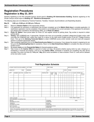 Northwest-Shoals Community College                                                                                            Registration Information


Registration Procedures
Registration is May 23, 2011
Students registering on the Phil Campbell Campus should report to Building 301-Administration Building. Students registering on the
Shoals Campus should report to Building 127 - Workforce Development.
The following steps are to be followed by First-time Freshmen, Transfers, Transient, Dual Enrollment, and Readmitting Students.
May 23            8:00 a.m.-12:00 p.m. & 5:00 p.m.-7:00 p.m.
Step 1.     Report to Check-In Station of the appropriate campus.
Step 2.     If an application for admission or readmission has not been completed, go to the Walk-In Work Area to complete application. (A
            readmission application must be completed, if the student is not enrolled for the current semester.) If the application for admission
            has already been submitted to the Admissions Office, go to Photo I.D. Station.
Step 3.     Photo I.D. Station: Have picture taken for Photo I.D. and register vehicle for parking decal. Tag number is required to obtain
            parking decal.
Step 4.     Testing: Take COMPASS test, if appropriate. Students who have not successfully completed college-level English and/or math
            must take the COMPASS test, unless they made 20 or above on the math and/or English portion of the ACT College Entrance
            Exam. Then go to the Advising Transcript Station to obtain COMPASS scores and/or transfer credit and meet with assigned
            advisor to schedule appropriate classes.
Step 5.     Take completed registration form to the Data Entry/Invoice Station for processing. If any classes the student is registering for are
            full, go to the Scheduling/Help Area for assistance. Return to the Data Entry/Invoice Station to complete this step and receive
            printed invoice.
Step 6.     All students must go to the Financial Aid Station for financial assistance review.
Step 7.     Take invoice to the Cashier Office for payment of tuition and fees. All students whether paying tuition by cash, charging to a
            scholarship or financial aid program, must go to the Cashier Office. Schedules of students not completing this step will be
            cancelled. Pay tuition and fees by 7:00 p.m., May 23 to avoid cancellation of class schedule. Photo I.D. cards will be validated
            at the time tuition is paid.




                                                         Trial Registration Schedule
          STUDENT IDENTIFICATION NUMBER    LAST NAME                           FIRST NAME                             MIDDLE/MAIDENNAME


          SEMESTER              YEAR       ADDRESS                              CITY                          STATE   PHONE

          DEPT.     NUMBER SECTION     COURSE TITLE                   INSTRUCTOR       START   END    S   M   T   W   T   F   S   BLDG   ROOM   CR
                                                                                       TIME    TIME                                             HOURS




          OVER 19 HOURS:                                                                                                  TOTAL CREDIT HOURS
          VICE PRESIDENT OF INSTRUCTION
          NW-SCC                                                              *STUDENT                                              DATE
          PROGRAM OF STUDY                                                    SIGNATURE
          TRANSFER                                                            ADVISOR
          PROGRAM OF STUDY                                                    SIGNATURE
          NEXT COLLEGE                                                        ADMISSIONS OFFICE
          YOU PLAN TO ATTEND                                                  SIGNATURE
           *WHILE THE ACADEMIC ADVISOR ASSISTS THE STUDENT BY HELPING IDENTIFY AND ASSESS ALTERNATIVES AND CONSEQUENCES OF DECISIONS, THE STUDENT
           HAS THE ULTIMATE RESPONSIBILITY FOR MAKING THESE DECISIONS AND BY THEIR SIGNATURE ACCEPT THE ACCURACY AND APPLICABILITY OF COURSES LISTED
           ON IT.




Page 4                                                                                                                        2011 Summer Semester
 