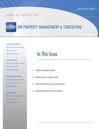 Summer 2011 Edition


TA M PA B AY N E W S L E T T E R




Corporate Headquarters

8200 NW 33rd Street, Ste 300

Miami, FL 33122

800.514.5770 Phone
                                        In This Issue
Tampa Bay Region

2963 Gulf to Bay Blvd, Suite 265

Clearwater, FL 33759

813.448.3982 Phone                 1. Words from Kelly Vickers


Southwest Florida Region
                                   2. Reserve Now or Regret Later
3358 Woods Edge Cir, Ste 102

Bonita Springs, FL 34134
                                   3. Out of the Dumps and Into the Future
239.495.3428 Phone


                                   4. Removing the Pain from the Policy
Orlando Region

301 East Pine Street, Suite 150

Orlando, FL 32801

407.705.3236 Phone
 