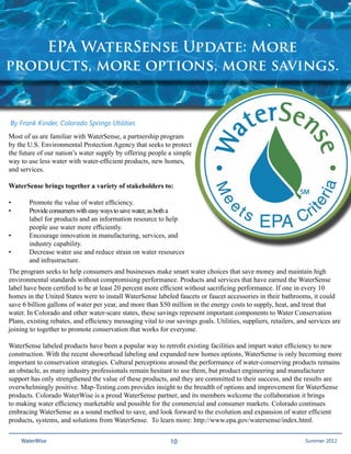 EPA WaterSense Update: More
products, more options, more savings.


By Frank Kinder, Colorado Springs Utilities
Most of us are familiar with WaterSense, a partnership program
by the U.S. Environmental Protection Agency that seeks to protect
the future of our nation’s water supply by offering people a simple
way to use less water with water-efficient products, new homes,
and services.

WaterSense brings together a variety of stakeholders to:

•	     Promote the value of water efficiency.
•	     Provide consumers with easy ways to save water, as both a 	
	      label for products and an information resource to help 	
	      people use water more efficiently.
•	     Encourage innovation in manufacturing, services, and 	
	      industry capability.
•	     Decrease water use and reduce strain on water resources 	
	      and infrastructure.
The program seeks to help consumers and businesses make smart water choices that save money and maintain high
environmental standards without compromising performance. Products and services that have earned the WaterSense
label have been certified to be at least 20 percent more efficient without sacrificing performance. If one in every 10
homes in the United States were to install WaterSense labeled faucets or faucet accessories in their bathrooms, it could
save 6 billion gallons of water per year, and more than $50 million in the energy costs to supply, heat, and treat that
water. In Colorado and other water-scare states, these savings represent important components to Water Conservation
Plans, existing rebates, and efficiency messaging vital to our savings goals. Utilities, suppliers, retailers, and services are
joining to together to promote conservation that works for everyone.

WaterSense labeled products have been a popular way to retrofit existing facilities and impart water efficiency to new
construction. With the recent showerhead labeling and expanded new homes options, WaterSense is only becoming more
important to conservation strategies. Cultural perceptions around the performance of water-conserving products remains
an obstacle, as many industry professionals remain hesitant to use them, but product engineering and manufacturer
support has only strengthened the value of these products, and they are committed to their success, and the results are
overwhelmingly positive. Map-Testing.com provides insight to the breadth of options and improvement for WaterSense
products. Colorado WaterWise is a proud WaterSense partner, and its members welcome the collaboration it brings
to making water efficiency marketable and possible for the commercial and consumer markets. Colorado continues
embracing WaterSense as a sound method to save, and look forward to the evolution and expansion of water efficient
products, systems, and solutions from WaterSense. To learn more: http://www.epa.gov/watersense/index.html.

     WaterWise                                               10                                               Spring 20112012
                                                                                                                 Summer
 