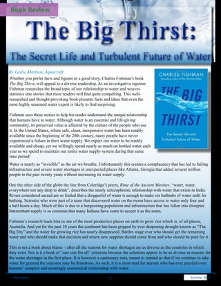 Book Review



         The Big Thirst:
The Secret Life and Turbulent Future of Water
By Leslie Martien, Aquacraft
Whether you prefer facts and figures or a good story, Charles Fishman’s book
The Big Thirst, will appeal to a diverse readership. As an investigative reporter
Fishman researches the broad topic of our relationship to water and weaves
statistics into stories that most readers will find quite compelling. This well-
researched and thought provoking book presents facts and ideas that even the
most highly seasoned water expert is likely to find surprising.

Fishman uses these stories to help his reader understand the unique relationship
that humans have to water. Although water is an essential and life-giving
commodity, its perceived value is affected by the culture of the people who use
it. In the United States, where safe, clean, inexpensive water has been readily
available since the beginning of the 20th century, many people have never
experienced a failure in their water supply. We expect our water to be readily
available and cheap, yet we willingly spend nearly as much on bottled water each
year as we spend to maintain our entire water supply system during that same
time period!
Water is nearly as “invisible” as the air we breathe. Unfortunately this creates a complacency that has led to failing
infrastructure and severe water shortages in unexpected places like Atlanta, Georgia that added several million
people in the past twenty years without increasing its water supply.

One the other side of the globe the line from Coleridge’s poem, Rime of the Ancient Mariner, “water, water,
everywhere nor any drop to drink”, describes the nearly schizophrenic relationship with water that exists in India.
Rivers considered sacred are so fouled that a dropperful of water is enough to make six bathtubs of water unfit for
bathing. Scientist who were part of a team that discovered water on the moon have access to water only four and
a half hours a day. Much of this is due to a burgeoning population and infrastructure that has fallen into disrepair.
Intermittent supply is so common that many Indians have come to accept it as the norm.

Fishman’s research leads him to one of the most productive places on earth to grow rice which is, of all places,
Australia. And yet for the past 10 years the continent has been gripped by ever deepening drought known as “The
Big Dry” and the water for growing rice has nearly disappeared. Battles wage over who should get the remaining
water and who should make that decision and where new supplies should come from and who should be paid for it.

This is not a book about blame – after all the reasons for water shortages are as diverse as the countries in which
they exist. Nor is it a book of “one size fits all” solutions because the solutions appear to be as diverse as reasons for
the water shortages in the first place. It is however a cautionary note, meant to remind us that if we continue to take
water for granted the outcome may be disastrous. As such, it is a must-read for anyone who has ever puzzled over
humans’ complex and seemingly nonsensical relationship with water.

  WaterWise                                                12                                              Spring 2011
                                                                                                             Summer 2012
 