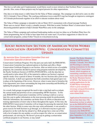 This list is a tall order and if implemented, would likely result in more initiatives than Northern Water’s resources can
provide. Also, some of these projects may be logical pursuits for other organizations.

One idea is to help ensure a viable future for the Value of Water campaign. The campaign was derived to carry on after
2012, Colorado’s Year of Water. The yearlong celebration (www.water2012.org) has brought an impressive contingent
of Colorado professionals together in an effort to educate residents about water.

The Value of Water campaign is intended to ride on Water 2012’s momentum with a broad message Northern
Water sees as crucial: Water is truly a valuable resource. With that in mind, Northern Water’s Conservation Team is
discussing potential options to help Colorado WaterWise carry on the campaign.

The Value of Water campaign and continued landscaping studies are just two ideas we at Northern Water have for
future programming, but we’d like to hear input from our water users. If you have suggestions or ideas for our
conservation programs, contact Esther Vincent at evincent@ncwcd.org.



  Rocky Mountain Section of American Water Works
  Association (RMSAWWA): Conservation Committee
                      Update
By: Jeannine Shaw: Conservation Committee Chair and                                      Awards: The Rocky Mountain
Conservation Specialist at Denver Water                                                  Section of AWWA (which
Conservation Certificate Program: Over the past year and a half, the RMSAWWA             includes, Colorado, New Mexico
Conservation Committee has explored options to facilitate and offer a Water              and Wyoming) is currently
Conservation Certificate Program in our Section. After an initial review of available    seeking nominations for the Alice
programs, the committee decided to pursue using program materials developed by           Darilek Water Conservation
the Pacific Northwest Section of AWWA (PNWSAWWA), with the idea that we                  Award, which recognizes an
would need to tailor about 20% of the material to address our Section’s regional         outstanding contributor to the
specific needs. Over a period of about 10 months, the two Sections did a joint review    water conservation field within
                                                                                         the Rocky Mountain Section
of the materials. A draft user-agreement that both committees had agreed upon was
                                                                                         of AWWA. The Section is also
in place at the beginning of the review. However, when it came time to formalize the
                                                                                         seeking applications for the
User-Agreement, new issues surrounding the long-term ownership and flexibility of
                                                                                         $2,000 Warner Scholarship,
updating the program content emerged.
                                                                                         which is given annually to
                                                                                         encourage young professionals to
As a result, both groups recognized the need to take a step back and re-evaluate         seek higher education in a
the current needs and priorities of our corresponding AWWA Sections. To this             water-related field.
end, RMSAWWA Conservation Committee will be working to deliver a survey
later this year to gather information on the most pressing needs for professionals.      Applications/Nominations are
With this information, the committee can better direct its efforts at education and      due no later than June 15th.
training opportunities of most value to those throughout the region. At this time, the   Instructions on how to submit
RMSAWWA Conservation Committee will no longer be pursuing the materials from             are on the RMSAWWA website
the other Section. While in some ways this may seem unfortunate, it was actually a       (www.rmsawwa.net/awards_
great exercise for both Sections to go through, as it allowed everyone to gain new       committee.htm). Winners are
perspective on the work that lay ahead of us. Both groups have come out of this          honored at the RMSAWWA
with a lot of respect for one another, as well as respect for what we, as conservation   Annual Conference that will take
professionals, are striving for. We haven’t given up on getting a conservation           place September 9-12, 2012 at
certificate program in our Section, so stay tuned!                                       Copper Mountain.

   WaterWise                                              14                                             Spring 2011
                                                                                                           Summer 2012
 