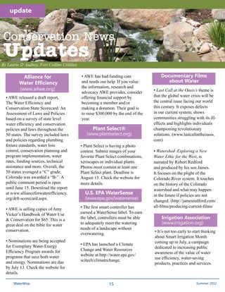 update



 Conservation News
 Updates
By Laurie D’Audney, Fort Collins Utilities

           Alliance for                      • AWE has had funding cuts                Documentary Films
         Water Efficiency                    and needs our help. If you value             about Water
                                             the information, research and
         (www.a4we.org)                                                            • Last Call at the Oasis’s theme is
                                             advocacy AWE provides, consider
  • AWE released a draft report,             offering financial support by         that the global water crisis will be
  The Water Efficiency and                   becoming a member and/or              the central issue facing our world
  Conservation State Scorecard: An           making a donation. Their goal is      this century. It exposes defects
  Assessment of Laws and Policies            to raise $300,000 by the end of the   in our current system, shows
  based on a survey of state level           year.                                 communities struggling with its ill-
  water efficiency and conservation                                                effects and highlights individuals
  policies and laws throughout the                  Plant Select®                  championing revolutionary
  50 states. The survey included laws           (www.plantselect.org)              solutions. (www.lastcallattheoasis.
  and policies regarding plumbing                                                  com)
  fixture standards, water loss              • Plant Select is having a photo
  control, conservation planning and         contest. Submit images of your        • Watershed–Exploring a New
  program implementation, water              favorite Plant Select combinations,   Water Ethic for the West, is
  rates, funding sources, technical          xeriscapes or individual plants.      narrated by Robert Redford
  assistance and more. Overall, the          Photos must contain at least one      and produced by his son James.
  50 states averaged a “C” grade.            Plant Select plant. Deadline is       It focuses on the plight of the
  Colorado was awarded a “B-”. A             August 15. Check the website for      Colorado River system. It touches
  public comment period is open              more details.                         on the history of the Colorado
  until June 15. Download the report                                               watershed and what may happen
  at www.allianceforwaterefficiency.           U.S. EPA WaterSense                 in the future if policies are not
  org/drft-scorecard.aspx.                     (www.epa.gov/watersense)
                                                                                   changed. (http://jamesredford.com/
                                             • The first smart controller has      all-films/producing-current-films/
  • AWE is selling copies of Amy
  Vicker’s Handbook of Water Use             earned a WaterSense label. To earn
  & Conservation for $65. This is a          the label, controllers must be able       Irrigation Association
  great deal on the bible for water          to adequately meet the watering           (www.irrigation.org)
  conservation.                              needs of a landscape without
                                                                                   • It’s not too early to start thinking
                                             overwatering.
                                                                                   about Smart Irrigation Month
  • Nominations are being accepted                                                 coming up in July, a campaign
  for Exemplary Water-Energy                 • EPA has launched a Climate
                                                                                   dedicated to increasing public
  Efficiency Program awards for              Change and Water Resources
                                                                                   awareness of the value of water
  programs that save both water              website at http://water.epa.gov/
                                                                                   use efficiency, water-saving
  and energy. Nominations are due            scitech/climatechange.
                                                                                   products, practices and services.
  by July 13. Check the website for
  details.

      WaterWise                                              15                                          Spring 2011 2012
                                                                                                             Summer
 