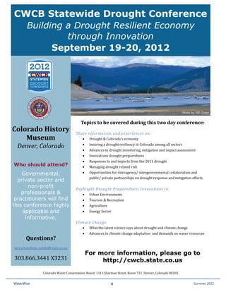 CWCB Statewide Drought Conference
      Building a Drought Resilient Economy
               through Innovation
            September 19-20, 2012




                                                                                                                   Photo by Bill Green


                                              Topics to be covered during this two day conference: 
Colorado History                            

                                                     Drought & Colorado's economy  
                                           Share information and experiences on: 
    Museum 
                                                     Insuring a drought resiliency in Colorado among all sectors 
                                                


                                                     Advances in drought monitoring, mitigation and impact assessment 
      Denver, Colorado                          


                                                     Innovations drought preparedness  
                                                


                                                     Responses to and impacts from the 2011 drought  
                                                


                                                     Managing drought related risk 
                                                
    Who should attend?
                                                     Opportunities for interagency/ intergovernmental collaboration and  
                                                

                                                     public/ private partnerships on drought response and mitigation efforts 
    Governmental,                               

  private sector and
                                            
       non-profit
                                                     Urban Environments 
                                           Highlight Drought Preparedness Innovations in: 
    professionals &
                                                     Tourism & Recreation 
                                                
 practitioners will find
                                                     Agriculture 
                                                


                                                     Energy Sector 
this conference highly                          
    applicable and                              
      informative.                          

                                                     What the latest science says about drought and climate change  
                                           Climate Change   

                                                     Advances in climate change adaptation  and demands on water resources  
                                                
                                                

 
           Questions?   
    taryn.hutchins‐cabibi@state.co.us 

    303.866.3441 X3231 
                                                    For more information, please go to
                                                         http://cwcb.state.co.us

                      Colorado Water Conservation Board  1313 Sherman Street, Room 721  Denver, Colorado 80203  


    WaterWise                                                       4                                                    Spring 2011
                                                                                                                          Summer 2012
 
