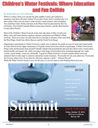 Children’s Water Festivals: Where Education
              and Fun Collide
By Natalie Stevens, City of Greeley
Where is a place where you can pan for gold, paddle a canoe, get soaked in a
rainstorm, and shoot off water rockets? If you don’t know, here is another hint: it is
also a place where you can meet a water wizard, a mad scientist, and a firefighter.
You could have done all this and more at the Water Festival sponsored by the City
of Greeley, The Central Colorado Water Conservancy District, and the West Greeley
Conservation District.

Most of the Children’s Water Festivals in the state take place in May of each year.
Many cities and water districts organize, sponsor, and present at Children’s Water
Festivals. There are at least 10 water festivals in Colorado in all parts of the state from
the West Slope, South East, Metro Denver, and the North Front Range.

Organizing or presenting at a Water Festival is a great way to educate the youth on issue of water and conservation.
A water festival invites upper elementary (3-5) grade classes from area schools to participate. A Water Festival also
brings water professionals from around Colorado whoprovide presentations and activities about water, conservation,
human health, and aquatic life, while covering a wide range of curriculum areas including language arts, math,
science, social studies, visual art, and health. A goal of a Water Festival is to teach students about water and
empower them to take steps to conserve and protect water resources. “If you plan for one year, plant rice. If you plan
for 10 years, plant a tree. If you plan for 100 years, educate a child.” -Chinese Proverb
While the Water Festival season is over for the year, it is not too early to start thinking about next year.




  WaterWise                                                 5                                          Spring 2011
                                                                                                        Summer 2012
 