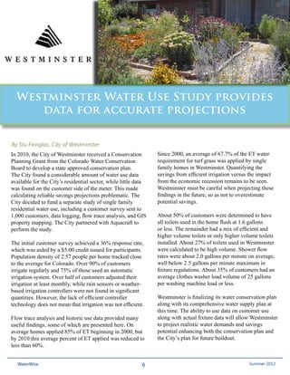 Westminster Water Use Study provides
     data for accurate projections


By Stu Feinglas, City of Westminster
In 2010, the City of Westminster received a Conservation         Since 2000, an average of 67.7% of the ET water
Planning Grant from the Colorado Water Conservation              requirement for turf grass was applied by single
Board to develop a state approved conservation plan.             family homes in Westminster. Quantifying the
The City found a considerable amount of water use data           savings from efficient irrigation versus the impact
available for the City’s residential sector, while little data   from the economic recession remains to be seen.
was found on the customer side of the meter. This made           Westminster must be careful when projecting these
calculating reliable savings projections problematic. The        findings in the future, so as not to overestimate
City decided to fund a separate study of single family           potential savings.
residential water use, including a customer survey sent to
1,000 customers, data logging, flow trace analysis, and GIS      About 50% of customers were determined to have
property mapping. The City partnered with Aquacraft to           all toilets used in the home flush at 1.6 gallons
perform the study.                                               or less. The remainder had a mix of efficient and
                                                                 higher volume toilets or only higher volume toilets
The initial customer survey achieved a 36% response rate,        installed. About 27% of toilets used in Westminster
which was aided by a $5.00 credit issued for participants.       were calculated to be high volume. Shower flow
Population density of 2.57 people per home tracked close         rates were about 2.0 gallons per minute on average,
to the average for Colorado. Over 90% of customers               well below 2.5 gallons per minute maximum in
irrigate regularly and 75% of those used an automatic            fixture regulations. About 35% of customers had an
irrigation system. Over half of customers adjusted their         average clothes washer load volume of 25 gallons
irrigation at least monthly, while rain sensors or weather-      per washing machine load or less.
based irrigation controllers were not found in significant
quantities. However, the lack of efficient controller            Westminster is finalizing its water conservation plan
technology does not mean that irrigation was not efficient.      along with its comprehensive water supply plan at
                                                                 this time. The ability to use data on customer use
Flow trace analysis and historic use data provided many          along with actual fixture data will allow Westminster
useful findings, some of which are presented here. On            to project realistic water demands and savings
average homes applied 85% of ET beginning in 2000, but           potential enhancing both the conservation plan and
by 2010 this average percent of ET applied was reduced to        the City’s plan for future buildout.
less than 60%.


  WaterWise                                                 6                                          Spring 2011
                                                                                                        Summer 2012
 