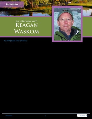 interview




                 an interview with
              Reagan
              Waskom
By Ruth Quade, City of Greeley
Reagan Waskom currently serves as the Director of the Colorado Water Institute and as Director of the Colorado State
University Water Center. Dr. Waskom is a member of the Department of Soil & Crop Sciences faculty with a joint
appointment to the Department of Civil and Environmental Engineering at CSU.
WW: Tell us a little about yourself.
I’m basically a very lucky guy. I live in a great place, get to work at a first class University with wonderful people,
and I work on an endlessly fascinating subject – water! When I’m not working for CSU I like to mess around in the
mountains.

WW: How did you get started in the water business?
My background is in agriculture and all of my degrees are Ag related. It’s hard to work in agriculture without getting
fixated on water. My first job out of college was as an Ag consultant on the High Plains and it was the irrigation
aspects that I found most interesting. After my MS degree I had the opportunity to work for 5 years on a US
Agency for International Development project focused on salinity and drought and got hooked. I got my PhD at CSU
and I’ve been at CSU for 26 years now working in different outreach and research roles all related to water. I’ve
been the director of the Colorado Water Institute since Robert Ward retired in December 2005. That reminds me of
something else I should mention: I’ve been very fortunate to have had a series of wonderful mentors in water like
Robert Ward, Dan Smith, Evan Vlachos, Lloyd Walker and others. I highly recommend young water professionals
find and cultivate mentors they can look up to and learn from.

WW: Regarding water resources and conservation, what do you feel are the biggest challenges facing
Colorado?
I’ll separate these two issues because I see them as somewhat distinct. Regarding water resources, the challenge is
living within the limits imposed by our climate, while our economy and population grows. If we do not figure out
how to live within these limits, the losers will be the environment and agriculture, which I think are the two greatest
assets we have in Colorado. Sure, this is partially about conservation, but it is also about growth and what we value
in this state. Water quality is a big part of this equation – as humans divert and discharge we degrade the aquatic
resources in Colorado. Nutrients, sediment, mercury, selenium and temperature concern me the most for Colorado,
but we’ll have to deal with emerging contaminants sooner or later.

Regarding conservation, as a state we still have lots we can do. Per capita water use values revealed by the SWSI
2010 study are all over the map – from several hundred gpcd to less than 100 gpcd. Statewide values are 172 gpcd,
which I think shows many Colorado communities can still tighten up their water use.
  WaterWise                                               7                                              Spring 2011 2012
                                                                                                         Summer 2011
                                                                                                             Summer
 