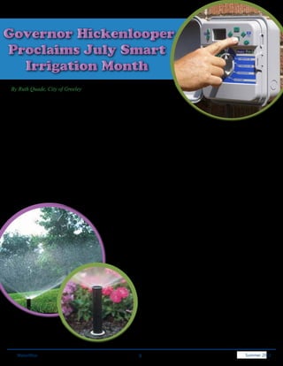 Governor Hickenlooper
Proclaims July Smart
  Irrigation Month
By Ruth Quade, City of Greeley

Colorado is the first state to proclaim July Smart Irrigation Month thanks to
an effort lead by CPS Distributers, Inc., an irrigation distributer with 11 branches
in Colorado and Wyoming.

The Irrigation Association first launched Smart Irrigation Month in 2005 and it is gaining traction as stakeholders
recognize the impact of efficient irrigation in July and year round. July is typically a peak month for water consumption
and warrants attention. Water treatment plants must be designed to handle peak production. By shaving peaks,
expensive treatment plant upgrades can be delayed or avoided.

The Smart Irrigation campaign is designed to:
•	    Educate homeowners, businesses, growers and other users about simple ways to save money and water.
•	    Encourage industry firms and professionals to promote smart irrigation practices and technologies to customers.
•	    Help water providers minimize peak water use and reduce demands on infrastructure in their communities.
•	    Reinforce the role efficient irrigation plays in providing real solutions to today’s water challenges.

                                                   The initiative is dedicated to increasing public awareness of the value
                                                   of water efficiency, water saving products, practices and services.
                                                   All industry professionals and companies are invited to participate.

                                                   This is also an opportunity for companies in the irrigation industry to
                                                   differentiate themselves and add value for customers by promoting
                                                   water-saving products, practices and services. Participants in Smart
                                                   Irrigation Month campaigns have proudly reported increased sales
                                                   and new customers.

                                                               Following the campaign, participants are invited to
                                                               submit their marketing materials by August 31, 2012, and
                                                               participate in the Smart Marketing contest. The contest is
                                                               free to IA members and for the first time to non-members
                                                               for a nominal fee. Marketing materials including a sample
                                                               proclamation for municipal water supplies are located at
                                                               http://www.smartirrigationmonth.org.




   WaterWise                                               9                                              Spring 2011
                                                                                                            Summer 2012
 