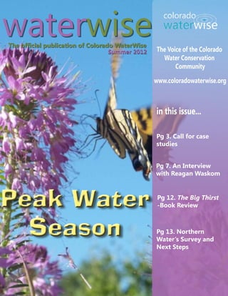 waterwise
The official publication of Colorado WaterWise
                                                 The Voice of the Colorado
                                   Summer 2012
                                                   Water Conservation
                                                        Community

                                                 www.coloradowaterwise.org



                                                 in this issue...

                                                 Pg 3. Call for case
                                                 studies


                                                 Pg 7. An Interview
                                                 with Reagan Waskom



Peak Water                                        Pg 12. The Big Thirst
                                                  -Book Review



  Season                                         Pg 13. Northern
                                                 Water’s Survey and
                                                 Next Steps
 