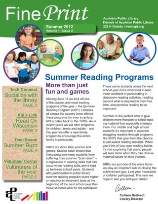 Summer 2012
Volume 1 | Issue 2
Starting June 11 we kick off one
of the busiest and most exciting
programs of the year – the Summer
Reading Program (SRP). Libraries
all across the country have offered
these programs for over a century.
APL’s dates back to the 1930s. As in
recent years we will offer programs
for children, teens and adults – and
this year we offer a new family
program to encourage the entire
family to participate.
SRPs are more than just fun and
games. Studies have shown that
these programs keep students from
suffering from summer “brain drain” –
a regression in reading skills that can
occur when reading skills aren’t kept
up between school years. Students
who participated in public library
summer reading program score higher
on reading achievement tests at the
beginning of the next school year than
those students who do not participate.
These same students arrive the next
school year more motivated to read,
more confident in participating in
classroom reading activities, reading
beyond what is required in their free
time, and perceive reading to be
important.
Summer is the perfect time to give
children more freedom to select read-
ing material that especially interests
them. For middle and high school
students it’s important to motivate
struggling readers through programs
like SRPs that give them the chance
to self-select reading material. When
you think of your own reading habits,
it’s not surprising that young people
will read more when they can choose
material based on their interest.
SRPs are just one of the ways librar-
ies play an important role in closing the
achievement gap. Last year thousands
of children participated. This year we
hope to see you and your family!
FinePrint Appleton Public Library
Friends of Appleton Public Library
225 N Oneida | www.apl.org
Summer Reading Programs
More than just
fun and games
Colleen Rortvedt
Library Director
Socialize with
PAGE 2
Tech Connect
the library
Read On
PAGE 3
Kid’s Link
Wisconsin
Summer Buzz
PAGE 4
Teen Scene
Volunteers of
PAGE 5
Volunteer Corner
the year
 