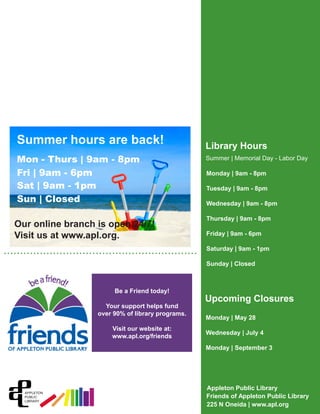 Appleton Public Library
Friends of Appleton Public Library
225 N Oneida | www.apl.org
Library Hours
Upcoming Closures
• • • • • • • • • • • • • • • • • • • • • • • • • • • • • • • • • • • • • • • • • • • • • • • • • • • • • • • • • • • • • • • • • • • • • • • • • • • • • • • • • • • •
Summer | Memorial Day - Labor Day
Monday | 9am - 8pm
Tuesday | 9am - 8pm
Wednesday | 9am - 8pm
Thursday | 9am - 8pm
Friday | 9am - 6pm
Saturday | 9am - 1pm
Sunday | Closed
Monday | May 28
Wednesday | July 4
Monday | September 3
Summer hours are back!
Mon - Thurs | 9am - 8pm
Fri | 9am - 6pm
Sat | 9am - 1pm
Sun | Closed
Our online branch is open 24/7!
Visit us at www.apl.org.
Be a Friend today!
Your support helps fund
over 90% of library programs.
Visit our website at:
www.apl.org/friends
 