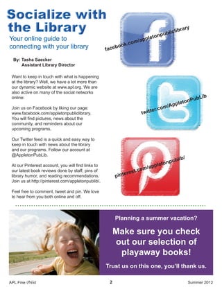 Want to keep in touch with what is happening
at the library? Well, we have a lot more than
our dynamic website at www.apl.org. We are
also active on many of the social networks
online:
Join us on Facebook by liking our page:
www.facebook.com/appletonpubliclibrary.
You will find pictures, news about the
community, and reminders about our
upcoming programs.
Our Twitter feed is a quick and easy way to
keep in touch with news about the library
and our programs. Follow our account at
@AppletonPubLib.
At our Pinterest account, you will find links to
our latest book reviews done by staff, pins of
library humor, and reading recommendations.
Join us at http://pinterest.com/appletonpublib/.
Feel free to comment, tweet and pin. We love
to hear from you both online and off.
2
• • • • • • • • • • • • • • • • • • • • • • • • • • • • • • • • • • • • • • • • • • • • • • • • • • • • • • • • • • • • • • • • • • • • • • • • • • • • • • • • • • • •
By: Tasha Saecker
Assistant Library Director
APL Fine Print Summer 2012
facebook.com/appletonpubliclibrary
twitter.com/AppletonPubLib
pinterest.com/appletonpublib/
Your online guide to
connecting with your library
Make sure you check
out our selection of
playaway books!
Trust us on this one, you’ll thank us.
Planning a summer vacation?
 