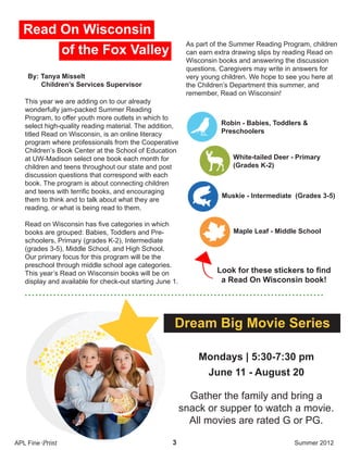 Dream Big Movie Series
3
• • • • • • • • • • • • • • • • • • • • • • • • • • • • • • • • • • • • • • • • • • • • • • • • • • • • • • • • • • • • • • • • • • • • • • • • • • • • • • • • • • • •
This year we are adding on to our already
wonderfully jam-packed Summer Reading
Program, to offer youth more outlets in which to
select high-quality reading material. The addition,
titled Read on Wisconsin, is an online literacy
program where professionals from the Cooperative
Children’s Book Center at the School of Education
at UW-Madison select one book each month for
children and teens throughout our state and post
discussion questions that correspond with each
book. The program is about connecting children
and teens with terrific books, and encouraging
them to think and to talk about what they are
reading, or what is being read to them.
Read on Wisconsin has five categories in which
books are grouped: Babies, Toddlers and Pre-
schoolers, Primary (grades K-2), Intermediate
(grades 3-5), Middle School, and High School.
Our primary focus for this program will be the
preschool through middle school age categories.
This year’s Read on Wisconsin books will be on
display and available for check-out starting June 1.
As part of the Summer Reading Program, children
can earn extra drawing slips by reading Read on
Wisconsin books and answering the discussion
questions. Caregivers may write in answers for
very young children. We hope to see you here at
the Children’s Department this summer, and
remember, Read on Wisconsin!
By: Tanya Misselt
Children’s Services Supervisor
APL Fine Print Summer 2012
Read On Wisconsin
of the Fox Valley
Look for these stickers to find
a Read On Wisconsin book!
Robin - Babies, Toddlers &
Preschoolers
White-tailed Deer - Primary
(Grades K-2)
Muskie - Intermediate (Grades 3-5)
Maple Leaf - Middle School
Gather the family and bring a
snack or supper to watch a movie.
All movies are rated G or PG.
Mondays | 5:30-7:30 pm
June 11 - August 20
 