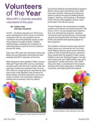 APL Fine Print Summer 20125
In 2011, volunteers reported over 7810 hours,
which represents the work of over 3.5 full time
employees! We are very grateful to all our
volunteers who enthusiastically assist us with
many projects throughout library, whether
shelving books, assisting with a program or
delivering books to patrons who are unable to
access the library.
Each year, APL picks two volunteers of the year.
Below are two dedicated individuals that were
awarded with APL’s Volunteer of the Year.
Mike Ognacevic trains Appleton Public Library’s
Obituary Project Microfilm Look Up volunteers
and also works with them for a session after the
training to answer any questions that come up.
APL relies on a large group of volunteers to scan
past issues of the Appleton Post Crescent for
death notices and other noteworthy community
events in history. The information collected is
entered into an obituary index for patrons
conducting historical and genealogical research.
Mike’s various roles at the library since 2008
have also included: retrieving and delivering
books to patrons through the Walking Books
program, shelving, and assisting in all aspects
of the Friends of the Appleton Library’s used
book sales in the fall and spring.
Thomas Petersen has volunteered in multiple
sections of the library and worked well over 100
hours in 2011. He has assisted with children’s,
teen and adult gaming programs, including
running two gaming tournaments. Thomas also
cleaned and repaired CDs and DVDs, shelved
DVDs and assisted with special projects for
teen programs.
The Children’s Services section also honored
Daisy Lopez as a nominee for the Fox Cities
Youth Alliance Service award at the Volunteer
Center of East Central Wisconsin’s ceremony.
Daisy assists with the Appleton Public Library
Children’s Summer Reading Program, through
which each year over 5,000 children sign up to
read daily for weekly incentives. Since 2007,
Daisy has been a volunteered for the program
assisting with family registration, handing out
incentives, and helping staff with projects.
By: Colleen Holz
Volunteer Assistant
Volunteers
Yearof the
Meet APL’s recently awarded
volunteers of the year
Mike Ognacevic | Adult Volunteer of the Year
Thomas Petersen | Teen Volunteer of the Year
 
