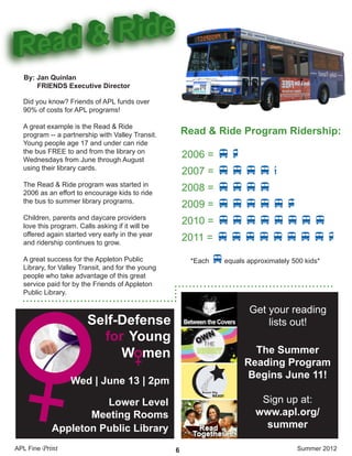 • • • • • • • • • • • • • • • • • • • • • • • • • • • • • • • • • • • • • • • • • • • • • • • • • • • • • • • • • • • • • • • • • • • • • • • • • • • • • • • • • • • •
••••••••••••
•••••••••••••••••••••••• •••••••••••• ••••••••••••
Did you know? Friends of APL funds over
90% of costs for APL programs!
A great example is the Read & Ride
program -- a partnership with Valley Transit.
Young people age 17 and under can ride
the bus FREE to and from the library on
Wednesdays from June through August
using their library cards.
The Read & Ride program was started in
2006 as an effort to encourage kids to ride
the bus to summer library programs.
Children, parents and daycare providers
love this program. Calls asking if it will be
offered again started very early in the year
and ridership continues to grow.
A great success for the Appleton Public
Library, for Valley Transit, and for the young
people who take advantage of this great
service paid for by the Friends of Appleton
Public Library.
APL Fine Print Summer 2012
By: Jan Quinlan
FRIENDS Executive Director
2006 = vv
2007 = vvvvv
2008 = vvvv
2009 = vvvvvv
2010 = vvvvvvvv
2011 = vvvvvvvvv
Read & Ride Program Ridership:
*Each vequals approximately 500 kids*
6
Self-Defense
Young
W men
for
Wed | June 13 | 2pm
Lower Level
Meeting Rooms
Appleton Public Library
The Summer
Reading Program
Begins June 11!
Sign up at:
www.apl.org/
summer
Get your reading
lists out!
 