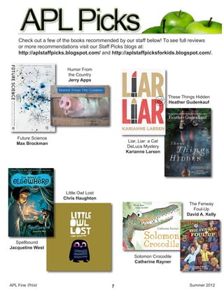 Check out a few of the books recommended by our staff below! To see full reviews
or more recommendations visit our Staff Picks blogs at:
http://aplstaffpicks.blogspot.com/ and http://aplstaffpicksforkids.blogspot.com/.
Future Science
Max Brockman
Humor From
the Country
Jerry Apps
Spellbound
Jacqueline West
Solomon Crocodile
Catherine Rayner
The Fenway
Foul-Up
David A. Kelly
Little Owl Lost
Chris Haughton
Liar, Liar: a Cat
DeLuca Mystery
Karianne Larsen
These Things Hidden
Heather Gudenkauf
APL Fine Print Summer 20127
 